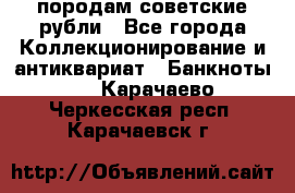 породам советские рубли - Все города Коллекционирование и антиквариат » Банкноты   . Карачаево-Черкесская респ.,Карачаевск г.